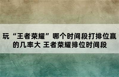 玩“王者荣耀”哪个时间段打排位赢的几率大 王者荣耀排位时间段